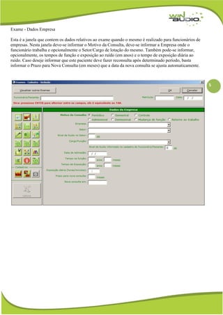 5
Exame - Dados Empresa
Esta é a janela que contem os dados relativos ao exame quando o mesmo é realizado para funcionários de
empresas. Nesta janela deve-se informar o Motivo da Consulta, deve-se informar a Empresa onde o
funcionário trabalha e opcionalmente o Setor/Cargo de lotação do mesmo. Também pode-se informar,
opcionalmente, os tempos de função e exposição ao ruído (em anos) e o tempo de exposição diária ao
ruído. Caso deseje informar que este paciente deve fazer reconsulta após determinado período, basta
informar o Prazo para Nova Consulta (em meses) que a data da nova consulta se ajusta automaticamente.
 