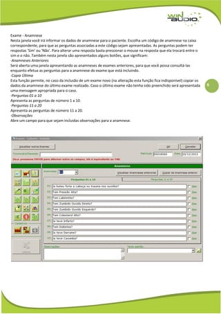 6
Exame - Anamnese
Nesta janela você irá informar os dados de anamnese para o paciente. Escolha um código de anamnese na caixa
correspondente, para que as perguntas associadas a este código sejam apresentadas. As perguntas podem ter
respostas 'Sim' ou 'Não'. Para alterar uma resposta basta pressionar o mouse na resposta que ela trocará entre o
sim e o não. Também nesta janela são apresentados alguns botões, que significam:
·Anamneses Anteriores
Será aberta uma janela apresentando as anamneses de exames anteriores, para que você possa consultá-las
enquanto efetua as perguntas para a anamnese do exame que está incluindo.
·Copia Última
Esta função permite, no caso da inclusão de um exame novo (na alteração esta função fica indisponível) copiar os
dados da anamnese do último exame realizado. Caso o último exame não tenha sido preenchido será apresentada
uma mensagem apropriada para o caso.
·Perguntas 01 a 10
Apresenta as perguntas de número 1 a 10.
·Perguntas 11 a 20
Apresenta as perguntas de número 11 a 20.
·Observações
Abre um campo para que sejam incluidas observações para a anamnese.
 