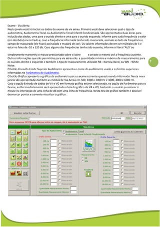 7
Exame - Via Aérea
Nesta janela você irá incluir os dados do exame de via aérea. Primeiro você deve selecionar qual o tipo da
audiometria, Audiometria Tonal ou Audiometria Tonal Infantil Condicionada. São apresentados duas áreas para
inclusão dos dados, uma para o ouvido direito e uma para o ouvido esquerdo. Informe para cada frequência o valor
(em decibéis) encontrado e, caso a frequência informada tenha sido mascarada, assinale ao lado da frequência o
campo de mascarado (ele ficará assinalado e mudará de cor). Os valores informados devem ser múltiplos de 5 e
estar na faixa de -10 a 120 db. Caso alguma das frequências tenha sido ausente, informe o literal 'AUS' ou
simplesmente mantenha o mouse pressionado sobre o ícone e arraste o mesmo até a frequência ausente.
Outras informações que são permitidas para via aérea são: a quantidade mínima e máxima de mascaramento para
os ouvidos direito e esquerdo e também o tipo de mascaramento utilizado NB - Narrow Band, ou WN - White
Noise.
O botão Consulta Limite Superior Audiômetro apresenta o nome do audiômetro usado e os limites superiores
informados no Parâmetros de Audiômetro.
O botão Gráfico apresenta o gráfico da audiometria para o exame corrente que esta sendo informado. Nesta nova
janela são apresentadas também as médias de Via Aérea em 500, 1000 e 2000 Hz e 3000, 4000 e 6000 Hz.
Caso a opção Entrada de dados de VA e VO em formato gráfico estiver selecionada, na opção de Parâmetros para o
Exame, então imediatamente será apresentada a tela do gráfico de VA e VO, bastando o usuário pressionar o
mouse na interseção de uma linha de dB com uma linha de frequência. Nesta tela do gráfico também é possível
desmarcar pontos e somente visualizar o gráfico.
 