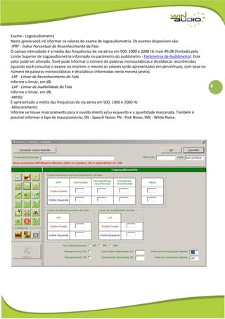 8
Exame - LogoAudiometria
Nesta janela você irá informar os valores do exame de logoaudiometria. Os exames disponíveis são:
·IPRF - Índice Percentual de Reconhecimento da Fala
O campo intensidade é a média das frequências de via aérea em 500, 1000 e 2000 Hz mais 40 dB (limitado pelo
Limite Superior de Logoaudiometria informado no parâmetro do audiômetro - Parâmetros de Audiômetro). Este
valor pode ser alterado. Você pode informar o número de palavras monossilábicas e dissilábicas reconhecidas
(quando você consultar o exame ou imprimir o mesmo os valores serão apresentados em percentuais, com base no
número de palavras monossilábicas e dissilábicas informadas nesta mesma janela).
·LRF - Limiar de Reconhecimento da Fala
Informe o limiar, em dB.
·LAF - Limiar de Audibilidade da Fala
Informe o limiar, em dB.
·Média
É apresentado a média das frequêcias de via aérea em 500, 1000 e 2000 Hz
·Mascaramento
Informe se houve mascaramento para o ouvido direito e/ou esquerdo e a quantidade mascarada. Também é
possível informar o tipo de mascaramento: SN - Speech Noise; PN - Pink Noise; WN - White Noise.
 