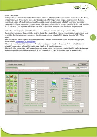 9
Exame - Via Óssea
Nesta janela você irá incluir os dados do exame de via óssea. São apresentados duas áreas para inclusão dos dados,
uma para o ouvido direito e uma para o ouvido esquerdo. Informe para cada frequência o valor (em decibéis)
encontrado e, caso a frequência informada tenha sido mascarada, assinale ao lado da frequência o campo de
mascarado (ele ficará assinalado e mudará de cor). Os valores informados devem ser múltiplos de 5 e estar na faixa
de -10 a 120 db. Caso alguma das frequências tenha sido ausente, informe o literal 'AUS' ou simplesmente
mantenha o mouse pressionado sobre o ícone e arraste o mesmo até a frequência ausente.
Outras informações que são permitidas para via óssea são: a quantidade mínima e máxima de mascaramento para
os ouvidos direito e esquerdo e também o tipo de mascaramento utilizado NB - Narrow Band, ou WN - White
Noise.
O botão Consulta Limite Superior Audiômetro apresenta o nome do audiômetro usado e os limites superiores
informados no Parâmetros de Audiômetro.
O botão Ver Via Aérea OD apresenta os valores informados para via aérea do ouvido direito e o botão Ver Via
Aérea OE apresenta os valores informados para via aérea do ouvido esquerdo.
O botão Gráfico apresenta o gráfico da audiometria para o exame corrente que esta sendo informado. Nesta nova
janela são apresentadas também as médias de Via Aérea em 500, 1000 e 2000 Hz e 3000, 4000 e 6000 Hz.
 