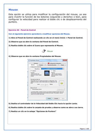 Página | 100
Mouse
Esta opción se utiliza para modificar la configuración del mouse, ya sea
para invertir la función de los botones (izquierdo y derecho) o bien, para
configurar la velocidad para realizar el doble clic o de desplazamiento del
puntero.
Ejercicio 46 - Panel de Control
Con el siguiente ejercicio aprenderá a modificar opciones del Mouse.
1) Abra el Panel de Control realizando un clic en el menú Inicio > Panel de Control.
2) Observe que se abre la ventana del Panel de Control.
3) Realice doble clic sobre el Icono que representa al Mouse.
4) Observe que se abre la ventana Propiedades del Mouse.
5) Deslice el controlador de la Velocidad del Doble Clic hacia la opción Lenta.
6) Realice doble clic sobre la carpeta de prueba y observe como se abre o se cierra.
7) Realice un clic en la solapa “Opciones de Puntero”
 