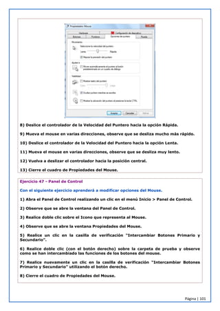 Página | 101
8) Deslice el controlador de la Velocidad del Puntero hacia la opción Rápida.
9) Mueva el mouse en varias direcciones, observe que se desliza mucho más rápido.
10) Deslice el controlador de la Velocidad del Puntero hacia la opción Lenta.
11) Mueva el mouse en varias direcciones, observe que se desliza muy lento.
12) Vuelva a deslizar el controlador hacia la posición central.
13) Cierre el cuadro de Propiedades del Mouse.
Ejercicio 47 - Panel de Control
Con el siguiente ejercicio aprenderá a modificar opciones del Mouse.
1) Abra el Panel de Control realizando un clic en el menú Inicio > Panel de Control.
2) Observe que se abre la ventana del Panel de Control.
3) Realice doble clic sobre el Icono que representa al Mouse.
4) Observe que se abre la ventana Propiedades del Mouse.
5) Realice un clic en la casilla de verificación “Intercambiar Botones Primario y
Secundario”.
6) Realice doble clic (con el botón derecho) sobre la carpeta de prueba y observe
como se han intercambiado las funciones de los botones del mouse.
7) Realice nuevamente un clic en la casilla de verificación “Intercambiar Botones
Primario y Secundario” utilizando el botón derecho.
8) Cierre el cuadro de Propiedades del Mouse.
 