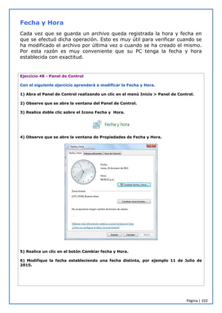 Página | 102
Fecha y Hora
Cada vez que se guarda un archivo queda registrada la hora y fecha en
que se efectuó dicha operación. Esto es muy útil para verificar cuando se
ha modificado el archivo por última vez o cuando se ha creado el mismo.
Por esta razón es muy conveniente que su PC tenga la fecha y hora
establecida con exactitud.
Ejercicio 48 - Panel de Control
Con el siguiente ejercicio aprenderá a modificar la Fecha y Hora.
1) Abra el Panel de Control realizando un clic en el menú Inicio > Panel de Control.
2) Observe que se abre la ventana del Panel de Control.
3) Realice doble clic sobre el Icono Fecha y Hora.
4) Observe que se abre la ventana de Propiedades de Fecha y Hora.
5) Realice un clic en el botón Cambiar fecha y Hora.
6) Modifique la fecha estableciendo una fecha distinta, por ejemplo 11 de Julio de
2015.
 