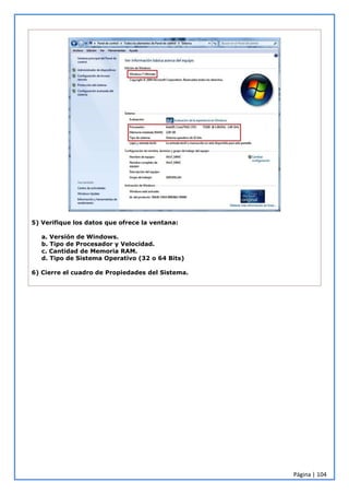 Página | 104
5) Verifique los datos que ofrece la ventana:
a. Versión de Windows.
b. Tipo de Procesador y Velocidad.
c. Cantidad de Memoria RAM.
d. Tipo de Sistema Operativo (32 o 64 Bits)
6) Cierre el cuadro de Propiedades del Sistema.
 