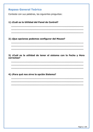 Página | 105
Repaso General Teórico
Conteste con sus palabras, las siguientes preguntas:
1) ¿Cuál es la Utilidad del Panel de Control?
………………………………………………………………………………………………………………
………………………………………………………………………………………………………………
………………………………………………………………………………………………………………
2) ¿Que opciones podemos configurar del Mouse?
………………………………………………………………………………………………………………
………………………………………………………………………………………………………………
………………………………………………………………………………………………………………
3) ¿Cuál es la utilidad de tener el sistema con la Fecha y Hora
correctas?
………………………………………………………………………………………………………………
………………………………………………………………………………………………………………
………………………………………………………………………………………………………………
4) ¿Para qué nos sirve la opción Sistema?
………………………………………………………………………………………………………………
………………………………………………………………………………………………………………
………………………………………………………………………………………………………………
 