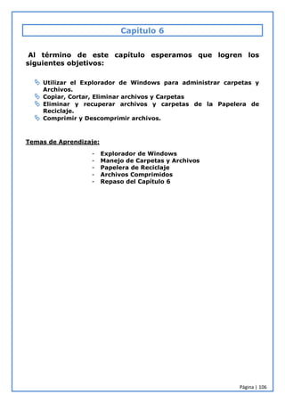 Página | 106
Capítulo 6
Al término de este capítulo esperamos que logren los
siguientes objetivos:
 Utilizar el Explorador de Windows para administrar carpetas y
Archivos.
 Copiar, Cortar, Eliminar archivos y Carpetas
 Eliminar y recuperar archivos y carpetas de la Papelera de
Reciclaje.
 Comprimir y Descomprimir archivos.
Temas de Aprendizaje:
- Explorador de Windows
- Manejo de Carpetas y Archivos
- Papelera de Reciclaje
- Archivos Comprimidos
- Repaso del Capítulo 6
 