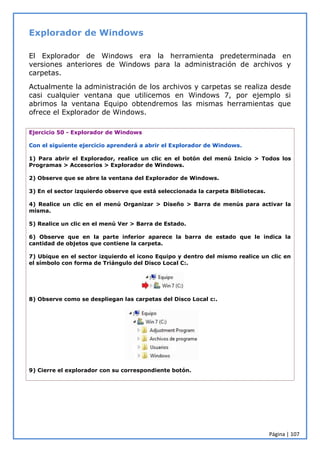 Página | 107
Explorador de Windows
El Explorador de Windows era la herramienta predeterminada en
versiones anteriores de Windows para la administración de archivos y
carpetas.
Actualmente la administración de los archivos y carpetas se realiza desde
casi cualquier ventana que utilicemos en Windows 7, por ejemplo si
abrimos la ventana Equipo obtendremos las mismas herramientas que
ofrece el Explorador de Windows.
Ejercicio 50 - Explorador de Windows
Con el siguiente ejercicio aprenderá a abrir el Explorador de Windows.
1) Para abrir el Explorador, realice un clic en el botón del menú Inicio > Todos los
Programas > Accesorios > Explorador de Windows.
2) Observe que se abre la ventana del Explorador de Windows.
3) En el sector izquierdo observe que está seleccionada la carpeta Bibliotecas.
4) Realice un clic en el menú Organizar > Diseño > Barra de menús para activar la
misma.
5) Realice un clic en el menú Ver > Barra de Estado.
6) Observe que en la parte inferior aparece la barra de estado que le indica la
cantidad de objetos que contiene la carpeta.
7) Ubique en el sector izquierdo el icono Equipo y dentro del mismo realice un clic en
el símbolo con forma de Triángulo del Disco Local C:.
8) Observe como se despliegan las carpetas del Disco Local c:.
9) Cierre el explorador con su correspondiente botón.
 