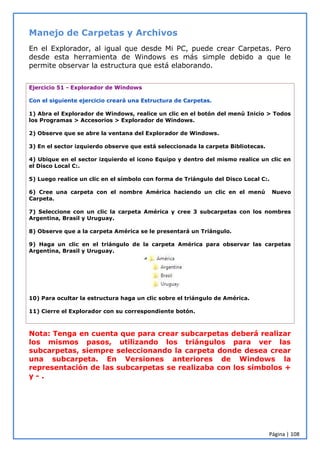 Página | 108
Manejo de Carpetas y Archivos
En el Explorador, al igual que desde Mi PC, puede crear Carpetas. Pero
desde esta herramienta de Windows es más simple debido a que le
permite observar la estructura que está elaborando.
Ejercicio 51 - Explorador de Windows
Con el siguiente ejercicio creará una Estructura de Carpetas.
1) Abra el Explorador de Windows, realice un clic en el botón del menú Inicio > Todos
los Programas > Accesorios > Explorador de Windows.
2) Observe que se abre la ventana del Explorador de Windows.
3) En el sector izquierdo observe que está seleccionada la carpeta Bibliotecas.
4) Ubique en el sector izquierdo el icono Equipo y dentro del mismo realice un clic en
el Disco Local C:.
5) Luego realice un clic en el símbolo con forma de Triángulo del Disco Local C:.
6) Cree una carpeta con el nombre América haciendo un clic en el menú Nuevo
Carpeta.
7) Seleccione con un clic la carpeta América y cree 3 subcarpetas con los nombres
Argentina, Brasil y Uruguay.
8) Observe que a la carpeta América se le presentará un Triángulo.
9) Haga un clic en el triángulo de la carpeta América para observar las carpetas
Argentina, Brasil y Uruguay.
10) Para ocultar la estructura haga un clic sobre el triángulo de América.
11) Cierre el Explorador con su correspondiente botón.
Nota: Tenga en cuenta que para crear subcarpetas deberá realizar
los mismos pasos, utilizando los triángulos para ver las
subcarpetas, siempre seleccionando la carpeta donde desea crear
una subcarpeta. En Versiones anteriores de Windows la
representación de las subcarpetas se realizaba con los símbolos +
y - .
 