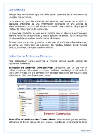 Página | 109
Los Archivos
Existen dos condiciones que se debe tener presente en el momento de
trabajar con Archivos.
La primera es que los archivos son objetos, que como se explicó en
capítulos anteriores es una información guardada en una unidad de
almacenamiento, y como tal, tienen un menú contextual con el que podrá
realizar la mayor parte de las tareas.
La segunda condición, es que para trabajar con un objeto lo primero que
deberá hacer es seleccionarlo y luego ejecutar la acción. Para seleccionar
un objeto deberá realizar un clic sobre el mismo.
Si selecciona un archivo y realiza un clic con el botón derecho del mouse,
se abrirá un menú con las opciones de: Cortar, Copiar, Crear Acceso
directo, Eliminar, cambiar nombre y otras.
Selección de Archivos y Carpetas
Para seleccionar varios archivos al mismo tiempo puede utilizar los
siguientes métodos:
Selección de Archivos Consecutivos: seleccione con un clic con el
botón izquierdo del mouse el primer archivo, mantenga presionada la
tecla Shift y haga un clic también con el botón izquierdo del mouse sobre
el último archivo que desea seleccionar.
Selección de Archivos No Consecutivos: seleccione el primer archivo,
utilizando el botón izquierdo del mouse, mantenga presionada la tecla
 