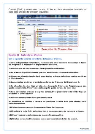 Página | 110
Control (Ctrl.) y seleccione con un clic los archivos deseados, también en
este caso utilizando el botón izquierdo.
Ejercicio 52 - Explorador de Windows
Con el siguiente ejercicio aprenderá a Seleccionar archivos.
1) Abra el Explorador de Windows, realice un clic en el botón del menú Inicio > Todos
los Programas > Accesorios > Explorador de Windows.
2) Observe que se abre la ventana del Explorador de Windows.
3) En el sector izquierdo observe que está seleccionada la carpeta Bibliotecas.
4) Ubique en el sector izquierdo el icono Equipo y dentro del mismo realice un clic en
el Disco Local C:.
5) Luego realice un clic en el símbolo con forma de Triángulo del Disco Local C:.
6) En el sector derecho, haga un clic sobre la carpeta Archivos de Programa para que
quede seleccionada. Observe que esta carpeta queda pintada de color azul.
7) Para seleccionar archivos o carpetas consecutivos presione la tecla Shift y haga un
clic sobre el último archivo.
8) Observe como quedan todos pintados de azul.
9) Seleccione un archivo o carpeta sin presionar la tecla Shift para deseleccionar
todos los archivos.
10) Seleccione nuevamente la carpeta Archivos de Programa.
11) Presione la tecla Ctrl y seleccione con el mouse una serie de carpeta o archivos.
12) Observe como se seleccionan de manera No consecutiva.
13) Finalice cerrando el Explorador con su correspondiente botón de control.
 