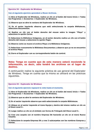 Página | 112
Ejercicio 54 - Explorador de Windows
Con el siguiente ejercicio aprenderá a Mover Archivos.
1) Abra el Explorador de Windows, realice un clic en el botón del menú Inicio > Todos
los Programas > Accesorios > Explorador de Windows.
2) Observe que se abre la ventana del Explorador de Windows.
3) En el sector izquierdo observe que está seleccionada la carpeta Bibliotecas,
seleccione Documentos.
4) Realice un clic con el botón derecho del mouse sobre la imagen "Playa" y
seleccione la opción Cortar.
5) Seleccione la Biblioteca Imágenes, en el sector derecho realice un clic con el botón
derecho del mouse y seleccione la opción Pegar.
6) Observe como se mueve el archivo Playa a la Biblioteca Imágenes.
7) Seleccione nuevamente la Biblioteca Documentos y observe que ya no se encuentra
el archivo Playa.
8) Cierre el Explorador con su correspondiente botón de control.
Nota: Tenga en cuenta que de esta manera estará moviendo la
información, es decir, sólo tendrá los archivos en el lugar de
destino.
A continuación realice la siguiente práctica de uso general del Explorador
de Windows. Tenga en cuenta que la misma se utilizará en las prácticas
siguientes.
Ejercicio 55 - Explorador de Windows
Con el siguiente ejercicio repasará lo visto hasta el momento.
1) Abra el Explorador de Windows, realice un clic en el botón del menú Inicio > Todos
los Programas > Accesorios > Explorador de Windows.
2) Observe que se abre la ventana del Explorador de Windows.
3) En el sector izquierdo observe que está seleccionada la carpeta Bibliotecas.
4) Ubique en el sector izquierdo el icono Equipo y dentro del mismo realice un clic en
el Disco Local C:.
5) Luego realice un clic en el símbolo con forma de Triángulo del Disco Local C:.
6) Cree una carpeta con el nombre Empresa SA haciendo un clic en el menú Nueva
Carpeta.
7) Seleccione la carpeta Empresa SA y cree 2 subcarpetas con los nombres Compras y
Ventas.
 