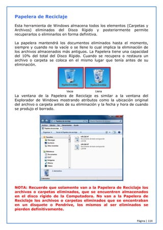 Página | 114
Papelera de Reciclaje
Esta herramienta de Windows almacena todos los elementos (Carpetas y
Archivos) eliminados del Disco Rígido y posteriormente permite
recuperarlos o eliminarlos en forma definitiva.
La papelera mantendrá los documentos eliminados hasta el momento,
siempre y cuando no la vacíe o se llene lo cual implica la eliminación de
los archivos almacenados más antiguos. La Papelera tiene una capacidad
del 10% del total del Disco Rígido. Cuando se recupera o restaura un
archivo o carpeta se coloca en el mismo lugar que tenía antes de su
eliminación.
La ventana de la Papelera de Reciclaje es similar a la ventana del
Explorador de Windows mostrando atributos como la ubicación original
del archivo o carpeta antes de su eliminación y la fecha y hora de cuando
se produjo el borrado.
NOTA: Recuerde que solamente van a la Papelera de Reciclaje los
archivos o carpetas eliminados, que se encuentren almacenados
en el disco rígido de la Computadora. No van a la Papelera de
Reciclaje los archivos o carpetas eliminados que se encontraban
en un disquete o Pendrive, los mismos al ser eliminados se
pierden definitivamente.
 