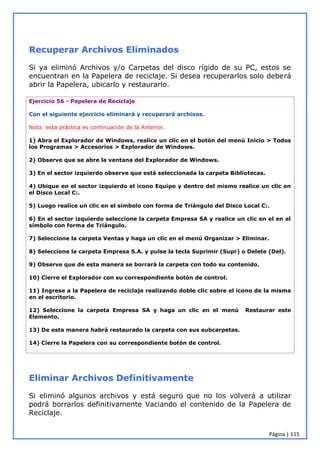 Página | 115
Recuperar Archivos Eliminados
Si ya eliminó Archivos y/o Carpetas del disco rígido de su PC, estos se
encuentran en la Papelera de reciclaje. Si desea recuperarlos solo deberá
abrir la Papelera, ubicarlo y restaurarlo.
Ejercicio 56 - Papelera de Reciclaje
Con el siguiente ejercicio eliminará y recuperará archivos.
Nota: esta práctica es continuación de la Anterior.
1) Abra el Explorador de Windows, realice un clic en el botón del menú Inicio > Todos
los Programas > Accesorios > Explorador de Windows.
2) Observe que se abre la ventana del Explorador de Windows.
3) En el sector izquierdo observe que está seleccionada la carpeta Bibliotecas.
4) Ubique en el sector izquierdo el icono Equipo y dentro del mismo realice un clic en
el Disco Local C:.
5) Luego realice un clic en el símbolo con forma de Triángulo del Disco Local C:.
6) En el sector izquierdo seleccione la carpeta Empresa SA y realice un clic en el en el
símbolo con forma de Triángulo.
7) Seleccione la carpeta Ventas y haga un clic en el menú Organizar > Eliminar.
8) Seleccione la carpeta Empresa S.A. y pulse la tecla Suprimir (Supr) o Delete (Del).
9) Observe que de esta manera se borrará la carpeta con todo su contenido.
10) Cierre el Explorador con su correspondiente botón de control.
11) Ingrese a la Papelera de reciclaje realizando doble clic sobre el icono de la misma
en el escritorio.
12) Seleccione la carpeta Empresa SA y haga un clic en el menú Restaurar este
Elemento.
13) De esta manera habrá restaurado la carpeta con sus subcarpetas.
14) Cierre la Papelera con su correspondiente botón de control.
Eliminar Archivos Definitivamente
Si eliminó algunos archivos y está seguro que no los volverá a utilizar
podrá borrarlos definitivamente Vaciando el contenido de la Papelera de
Reciclaje.
 