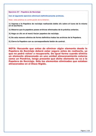 Página | 116
Ejercicio 57 - Papelera de Reciclaje
Con el siguiente ejercicio eliminará definitivamente archivos.
Nota: esta práctica es continuación de la Anterior.
1) Ingrese a la Papelera de reciclaje realizando doble clic sobre el icono de la misma
en el escritorio.
2) Observe que la papelera posee archivos eliminados de la práctica anterior.
3) Haga un clic en el menú Vaciar papelera de reciclaje.
4) De esta manera elimina de forma definitiva todos los archivos de la Papelera.
5) Cierre la Papelera con su correspondiente botón de control.
NOTA: Recuerde que antes de eliminar algún elemento desde la
Papelera de Reciclaje deberá estar seguro antes de realizarlo, ya
que no podrá volver a recuperarlo. De igual forma cuando elimina
un elemento almacenado en una unidad almacenamiento externo
como un Pendrive, tenga presente que dicho elemento no va a la
Papelera de Reciclaje. Sólo los elementos eliminados que estaban
almacenados en el Disco Rígido.
 