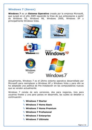 Página | 12
Windows 7 (Seven)
Windows 7 es un Sistema Operativo creado por la empresa Microsoft,
que surgió en el año 2009 siguiendo la línea de sus antecesores a partir
de Windows 95, Windows 98, Windows 2000, Windows XP y
principalmente Windows Vista.
Actualmente, Windows 7 es el último sistema operativo desarrollado por
Microsoft para reemplazar a Windows XP y Windows Vista y para ello se
ha adoptado una política de Pre-instalación en las computadoras nuevas
que se venden actualmente.
Windows 7 consta de seis versiones, dos para negocios, tres para
usuarios finales y una para países en desarrollo, las cuales se detallan a
continuación:
 Windows 7 Starter
 Windows 7 Home Basic
 Windows 7 Home Premium
 Windows 7 Profesional
 Windows 7 Enterprise
 Windows 7 Ultimate
 