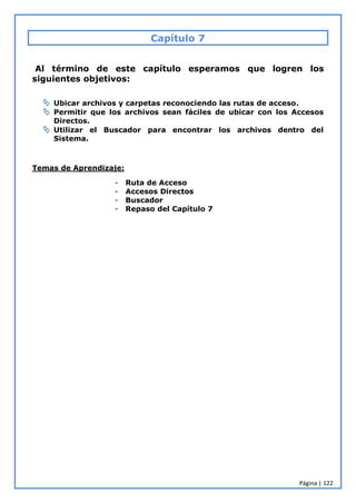 Página | 122
Capítulo 7
Al término de este capítulo esperamos que logren los
siguientes objetivos:
 Ubicar archivos y carpetas reconociendo las rutas de acceso.
 Permitir que los archivos sean fáciles de ubicar con los Accesos
Directos.
 Utilizar el Buscador para encontrar los archivos dentro del
Sistema.
Temas de Aprendizaje:
- Ruta de Acceso
- Accesos Directos
- Buscador
- Repaso del Capítulo 7
 