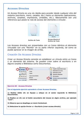 Página | 124
Accesos Directos
Un Acceso Directo es una vía rápida para acceder desde cualquier sitio del
sistema (escritorio, menú, carpeta, etc.) hacia un elemento (aplicaciones,
archivos, carpetas, impresoras, unidades, etc.). Básicamente son una
referencia que posee la ruta de acceso del elemento a vincular.
Los Accesos directos son presentados con un Icono idéntico al elemento
vinculado con una “flechita” en su parte inferior izquierda, tal como se
puede apreciar en la imagen de arriba.
Creación De Accesos Directos
Crear un Acceso Directo consiste en establecer un vínculo entre un Icono
y un elemento del sistema. Se pueden crear sobre el escritorio o en
alguna carpeta o Biblioteca como Documentos.
Ejercicio 60 - Accesos Directos
Con el siguiente ejercicio aprenderá a Crear Accesos Directos.
1) Realice doble clic en Equipo y ubique en el sector izquierdo la Biblioteca
Documentos.
2) Realice un clic con el botón secundario del mouse en algún archivo, por ejemplo
"Leon".
3) Observe que se despliega un menú Contextual.
4) Seleccione la opción Enviar a > Escritorio (crear acceso directo).
 