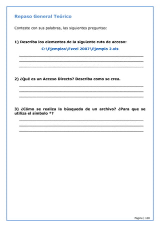 Página | 128
Repaso General Teórico
Conteste con sus palabras, las siguientes preguntas:
1) Describa los elementos de la siguiente ruta de acceso:
C:EjemplosExcel 2007Ejemplo 2.xls
………………………………………………………………………………………………………………
………………………………………………………………………………………………………………
………………………………………………………………………………………………………………
2) ¿Qué es un Acceso Directo? Describa como se crea.
………………………………………………………………………………………………………………
………………………………………………………………………………………………………………
………………………………………………………………………………………………………………
3) ¿Cómo se realiza la búsqueda de un archivo? ¿Para que se
utiliza el símbolo *?
………………………………………………………………………………………………………………
………………………………………………………………………………………………………………
………………………………………………………………………………………………………………
 