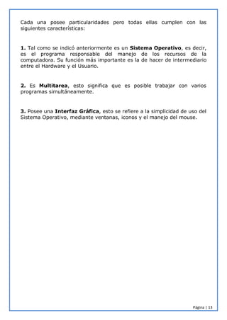 Página | 13
Cada una posee particularidades pero todas ellas cumplen con las
siguientes características:
1. Tal como se indicó anteriormente es un Sistema Operativo, es decir,
es el programa responsable del manejo de los recursos de la
computadora. Su función más importante es la de hacer de intermediario
entre el Hardware y el Usuario.
2. Es Multitarea, esto significa que es posible trabajar con varios
programas simultáneamente.
3. Posee una Interfaz Gráfica, esto se refiere a la simplicidad de uso del
Sistema Operativo, mediante ventanas, iconos y el manejo del mouse.
 