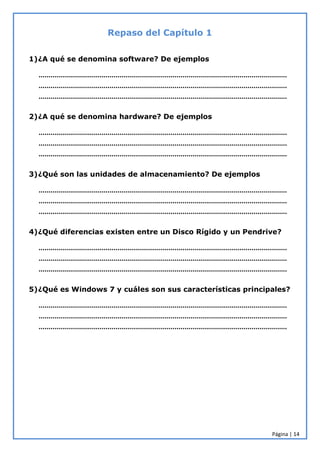 Página | 14
Repaso del Capítulo 1
1)¿A qué se denomina software? De ejemplos
………………………………………………………………………………………………………………
………………………………………………………………………………………………………………
………………………………………………………………………………………………………………
2)¿A qué se denomina hardware? De ejemplos
………………………………………………………………………………………………………………
………………………………………………………………………………………………………………
………………………………………………………………………………………………………………
3)¿Qué son las unidades de almacenamiento? De ejemplos
………………………………………………………………………………………………………………
………………………………………………………………………………………………………………
………………………………………………………………………………………………………………
4)¿Qué diferencias existen entre un Disco Rígido y un Pendrive?
………………………………………………………………………………………………………………
………………………………………………………………………………………………………………
………………………………………………………………………………………………………………
5)¿Qué es Windows 7 y cuáles son sus características principales?
………………………………………………………………………………………………………………
………………………………………………………………………………………………………………
………………………………………………………………………………………………………………
 