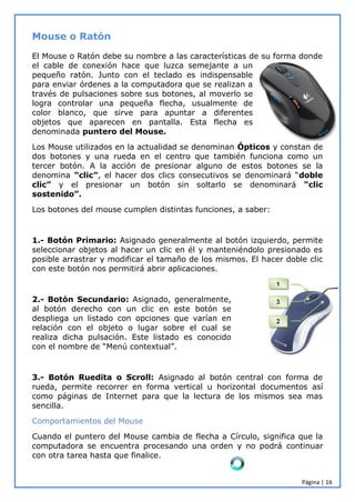 Página | 16
Mouse o Ratón
El Mouse o Ratón debe su nombre a las características de su forma donde
el cable de conexión hace que luzca semejante a un
pequeño ratón. Junto con el teclado es indispensable
para enviar órdenes a la computadora que se realizan a
través de pulsaciones sobre sus botones, al moverlo se
logra controlar una pequeña flecha, usualmente de
color blanco, que sirve para apuntar a diferentes
objetos que aparecen en pantalla. Esta flecha es
denominada puntero del Mouse.
Los Mouse utilizados en la actualidad se denominan Ópticos y constan de
dos botones y una rueda en el centro que también funciona como un
tercer botón. A la acción de presionar alguno de estos botones se la
denomina “clic”, el hacer dos clics consecutivos se denominará “doble
clic” y el presionar un botón sin soltarlo se denominará “clic
sostenido”.
Los botones del mouse cumplen distintas funciones, a saber:
1.- Botón Primario: Asignado generalmente al botón izquierdo, permite
seleccionar objetos al hacer un clic en él y manteniéndolo presionado es
posible arrastrar y modificar el tamaño de los mismos. El hacer doble clic
con este botón nos permitirá abrir aplicaciones.
2.- Botón Secundario: Asignado, generalmente,
al botón derecho con un clic en este botón se
despliega un listado con opciones que varían en
relación con el objeto o lugar sobre el cual se
realiza dicha pulsación. Este listado es conocido
con el nombre de “Menú contextual”.
3.- Botón Ruedita o Scroll: Asignado al botón central con forma de
rueda, permite recorrer en forma vertical u horizontal documentos así
como páginas de Internet para que la lectura de los mismos sea mas
sencilla.
Comportamientos del Mouse
Cuando el puntero del Mouse cambia de flecha a Círculo, significa que la
computadora se encuentra procesando una orden y no podrá continuar
con otra tarea hasta que finalice.
 