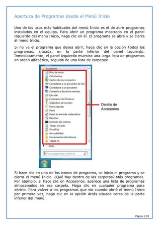 Página | 20
Apertura de Programas desde el Menú Inicio
Uno de los usos más habituales del menú Inicio es el de abrir programas
instalados en el equipo. Para abrir un programa mostrado en el panel
izquierdo del menú Inicio, haga clic en él. El programa se abre y se cierra
el menú Inicio.
Si no ve el programa que desea abrir, haga clic en la opción Todos los
programas, situada, en la parte inferior del panel izquierdo.
Inmediatamente, el panel izquierdo muestra una larga lista de programas
en orden alfabético, seguida de una lista de carpetas:
Si hace clic en uno de los iconos de programa, se inicia el programa y se
cierra el menú Inicio. ¿Qué hay dentro de las carpetas? Más programas.
Por ejemplo, si hace clic en Accesorios, aparece una lista de programas
almacenados en esa carpeta. Haga clic en cualquier programa para
abrirlo. Para volver a los programas que vio cuando abrió el menú Inicio
por primera vez, haga clic en la opción Atrás situada cerca de la parte
inferior del menú.
 
