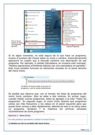 Página | 21
Si en algún momento, no está seguro de lo que hace un programa,
mueva el puntero del mouse sobre su icono o nombre. Automáticamente
aparecerá un cuadro que a menudo contiene una descripción de ese
programa. Por ejemplo, si señala Calculadora, se muestra este mensaje:
"Realiza operaciones aritméticas básicas con una calculadora en pantalla."
Este truco también funciona en elementos situados en el panel derecho
del menú Inicio.
Es posible que observe que, con el tiempo, las listas de programas del
menú Inicio cambian. Esto se debe a dos motivos. En primer lugar,
cuando instale nuevos programas, éstos se agregan a la lista "Todos los
programas". En segundo lugar, el menú Inicio detecta qué programas
utiliza con más frecuencia y los coloca en el panel izquierdo para que
pueda tener acceso a ellos rápidamente, además de esto si se ubica sobre
un programa, Windows 7 le mostrara los archivos utilizados
recientemente de dicho programa.
Ejercicio 1 - Menú Inicio
En esta práctica aprenderá a utilizar el menú Inicio.
1) Realice un clic en el botón del menú Inicio.
 