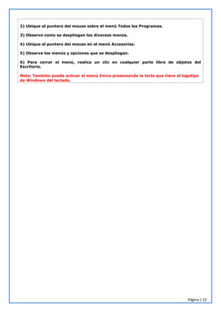 Página | 22
2) Ubique el puntero del mouse sobre el menú Todos los Programas.
3) Observe como se despliegan los diversos menús.
4) Ubique el puntero del mouse en el menú Accesorios.
5) Observe los menús y opciones que se despliegan.
6) Para cerrar el menú, realice un clic en cualquier parte libre de objetos del
Escritorio.
Nota: También puede activar el menú Inicio presionando la tecla que tiene el logotipo
de Windows del teclado.
 