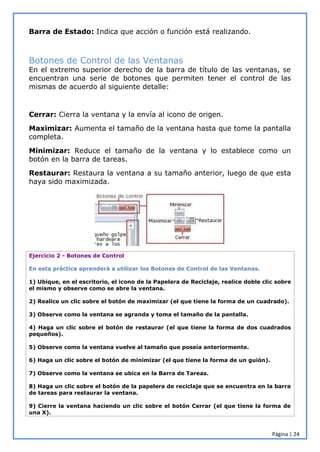 Página | 24
Barra de Estado: Indica que acción o función está realizando.
Botones de Control de las Ventanas
En el extremo superior derecho de la barra de título de las ventanas, se
encuentran una serie de botones que permiten tener el control de las
mismas de acuerdo al siguiente detalle:
Cerrar: Cierra la ventana y la envía al icono de origen.
Maximizar: Aumenta el tamaño de la ventana hasta que tome la pantalla
completa.
Minimizar: Reduce el tamaño de la ventana y lo establece como un
botón en la barra de tareas.
Restaurar: Restaura la ventana a su tamaño anterior, luego de que esta
haya sido maximizada.
Ejercicio 2 - Botones de Control
En esta práctica aprenderá a utilizar los Botones de Control de las Ventanas.
1) Ubique, en el escritorio, el icono de la Papelera de Reciclaje, realice doble clic sobre
el mismo y observe como se abre la ventana.
2) Realice un clic sobre el botón de maximizar (el que tiene la forma de un cuadrado).
3) Observe como la ventana se agranda y toma el tamaño de la pantalla.
4) Haga un clic sobre el botón de restaurar (el que tiene la forma de dos cuadrados
pequeños).
5) Observe como la ventana vuelve al tamaño que poseía anteriormente.
6) Haga un clic sobre el botón de minimizar (el que tiene la forma de un guión).
7) Observe como la ventana se ubica en la Barra de Tareas.
8) Haga un clic sobre el botón de la papelera de reciclaje que se encuentra en la barra
de tareas para restaurar la ventana.
9) Cierre la ventana haciendo un clic sobre el botón Cerrar (el que tiene la forma de
una X).
 