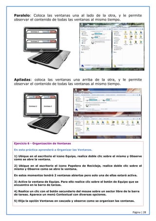 Página | 28
Paralelo: Coloca las ventanas una al lado de la otra, y le permite
observar el contenido de todas las ventanas al mismo tiempo.
Apiladas: coloca las ventanas una arriba de la otra, y le permite
observar el contenido de todas las ventanas al mismo tiempo.
Ejercicio 6 - Organización de Ventanas
En esta práctica aprenderá a Organizar las Ventanas.
1) Ubique en el escritorio el icono Equipo, realice doble clic sobre el mismo y Observe
como se abre la ventana.
2) Ubique en el escritorio el icono Papelera de Reciclaje, realice doble clic sobre el
mismo y Observe como se abre la ventana.
En estos momentos tendrá 2 ventanas abiertas pero solo una de ellas estará activa.
3) Active la ventana de Equipo. Para ello realice clic sobre el botón de Equipo que se
encuentra en la barra de tareas.
4) Realice un clic con el botón secundario del mouse sobre un sector libre de la barra
de tareas. Aparece un menú Contextual con diversas opciones.
5) Elija la opción Ventanas en cascada y observe como se organizan las ventanas.
 