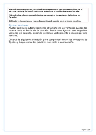Página | 29
6) Realice nuevamente un clic con el botón secundario sobre un sector libre de la
barra de tareas y del menú contextual seleccione la opción Deshacer Cascada.
7) Realice los mismos procedimientos para mostrar las ventanas Apiladas y en
Paralelo.
8) No cierre las ventanas, ya que las continuará usando en el próximo ejercicio.
Ajustar Ventanas
Ajustar cambiará automáticamente el tamaño de las ventanas cuando las
mueva hacia el borde de la pantalla. Puede usar Ajustar para organizar
ventanas en paralelo, expandir ventanas verticalmente o maximizar una
ventana.
Observe la siguiente animación para comprender mejor los conceptos de
Ajustes y luego realice las prácticas que están a continuación.
 