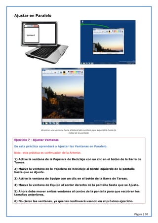 Página | 30
Ajustar en Paralelo
Ejercicio 7 - Ajustar Ventanas
En esta práctica aprenderá a Ajustar las Ventanas en Paralelo.
Nota: esta práctica es continuación de la Anterior.
1) Active la ventana de la Papelera de Reciclaje con un clic en el botón de la Barra de
Tareas.
2) Mueva la ventana de la Papelera de Reciclaje al borde izquierdo de la pantalla
hasta que se Ajuste.
3) Active la ventana de Equipo con un clic en el botón de la Barra de Tareas.
4) Mueva la ventana de Equipo al sector derecho de la pantalla hasta que se Ajuste.
5) Ahora debe mover ambas ventanas al centro de la pantalla para que recobren los
tamaños anteriores.
6) No cierre las ventanas, ya que las continuará usando en el próximo ejercicio.
 