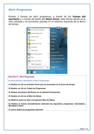 Página | 32
Abrir Programas
Existen 2 formas de abrir programas, a través de los Iconos del
escritorio y a través del botón del Menú Inicio. Esta última opción es la
más utilizada y se encuentra ubicada en el extremo izquierdo de la Barra
de tareas.
Ejercicio 9 - Abrir Programas
En esta práctica aprenderá a Abrir Programas.
1) Realice un clic en el botón Inicio que se encuentra en la barra de tareas.
2) Realice un clic en Todos los Programas.
3) Ubique el puntero del Mouse en el submenú Accesorios.
4) Realice un clic en el Bloc de Notas.
5) Observe como se abre el programa Bloc de Notas.
6) Realice el mismo procedimiento abriendo los siguientes programas: Calculadora,
Wordpad y Paint.
7) Cierre todos los programas abiertos.
 
