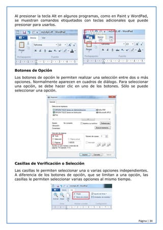 Página | 34
Al presionar la tecla Alt en algunos programas, como en Paint y WordPad,
se muestran comandos etiquetados con teclas adicionales que puede
presionar para usarlos.
Botones de Opción
Los botones de opción le permiten realizar una selección entre dos o más
opciones. Normalmente aparecen en cuadros de diálogo. Para seleccionar
una opción, se debe hacer clic en uno de los botones. Sólo se puede
seleccionar una opción.
Casillas de Verificación o Selección
Las casillas le permiten seleccionar una o varias opciones independientes.
A diferencia de los botones de opción, que se limitan a una opción, las
casillas le permiten seleccionar varias opciones al mismo tiempo.
 