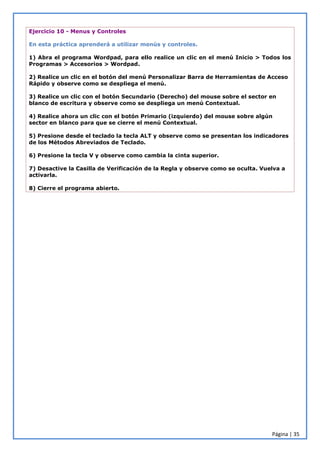 Página | 35
Ejercicio 10 - Menus y Controles
En esta práctica aprenderá a utilizar menús y controles.
1) Abra el programa Wordpad, para ello realice un clic en el menú Inicio > Todos los
Programas > Accesorios > Wordpad.
2) Realice un clic en el botón del menú Personalizar Barra de Herramientas de Acceso
Rápido y observe como se despliega el menú.
3) Realice un clic con el botón Secundario (Derecho) del mouse sobre el sector en
blanco de escritura y observe como se despliega un menú Contextual.
4) Realice ahora un clic con el botón Primario (izquierdo) del mouse sobre algún
sector en blanco para que se cierre el menú Contextual.
5) Presione desde el teclado la tecla ALT y observe como se presentan los indicadores
de los Métodos Abreviados de Teclado.
6) Presione la tecla V y observe como cambia la cinta superior.
7) Desactive la Casilla de Verificación de la Regla y observe como se oculta. Vuelva a
activarla.
8) Cierre el programa abierto.
 