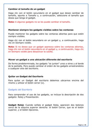 Página | 38
Cambiar el tamaño de un gadget
Haga clic con el botón secundario en el gadget que desee cambiar de
tamaño, apunte a Tamaño y, a continuación, seleccione el tamaño que
desea que tenga el gadget.
Nota: A algunos gadgets no se les puede cambiar el tamaño.
Mantener siempre los gadgets visibles sobre las ventanas
Puede mantener los gadgets sobre las ventanas abiertas para que estén
siempre visibles.
Haga clic con el botón secundario en un gadget y, a continuación, haga
clic en Siempre visible.
Nota: Si no desea que un gadget aparezca sobre las ventanas abiertas,
haga clic con el botón secundario en el gadget y, a continuación, haga clic
en Siempre visible para desactivar la casilla.
Mover un gadget a una ubicación diferente del escritorio
De forma predeterminada, los gadgets "se juntan" unos a otros y al borde
de la pantalla. Pero puede cambiar el orden de los gadgets arrastrandolos
a cualquier sitio del escritorio.
Quitar un Gadget del Escritorio
Para quitar un Gadget del escritorio debemos ubicarnos encima del
mismo y utilizar el botón cerrar (x).
Gadgets del Escritorio
Para comprender el uso de los gadgets, se incluye la descripción de dos
gadgets: Reloj y Presentación.
Gadget Reloj: Cuando señala el gadget Reloj, aparecen dos botones
cerca de la esquina superior derecha: el botón Cerrar, que es el botón
superior, y el botón Opciones.
 