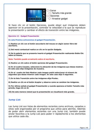 Página | 40
Si hace clic en el botón Opciones, puede elegir qué imágenes deben
aparecer en la presentación, controlar la velocidad a la que se reproduce
la presentación y cambiar el efecto de transición entre las imágenes.
Ejercicio 12 - Gadget Presentación
En esta Práctica activaremos el gadget Presentación.
1) Realice un clic con el botón secundario del mouse en algún sector libre del
escritorio.
2) Del menú contextual realice un clic en la opción Gadgets.
3) De la galería que se presenta inserte el gadget Presentación realizando Doble Clic
sobre el mismo.
Nota: También puede arrastrarlo sobre el escritorio.
4) Realice un clic sobre el botón opciones del gadget Presentación.
5) En el cuadro Carpeta, seleccione la ubicación de las imágenes que desea mostrar.
En este caso elija Imágenes de muestra.
6) En el cuadro de lista Mostrar cada imagen podrá seleccionar el número de
segundos que desee mostrar cada imagen. En este caso elija 5 segundos.
7) En la lista Transición entre las imágenes elija Pixelar.
8) Realice un clic en el botón Aceptar y observe como se cambian las imágenes.
9) Por último señale el gadget Presentación y cuando aparezca el botón Tamaño más
grande, haga clic en él.
10) De esta manera notará que la presentación se visualizará más grande.
Jump List
Las Jump List son listas de elementos recientes como archivos, carpetas o
sitios web organizados por el programa que utilice para abrirlos. Además
de poder abrir elementos recientes con una Jump List, también puede
anclar favoritos a la Jump List para poder ir rápidamente a los elementos
que utilice cada día.
 
