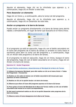 Página | 43
Apunte al elemento, haga clic en la chincheta que aparece y, a
continuación, haga clic en Anclar a esta lista.
Para desanclar un elemento
Haga clic en Inicio y, a continuación, abra la Jump List del programa.
Apunte al elemento, haga clic en la chincheta que aparece y, a
continuación, haga clic en Desanclar de esta lista.
Anclar un programa a la barra de tareas
Puede anclar un programa directamente a la barra de tareas para abrirlo
rápida y cómodamente, en lugar de tener que buscarlo en el menú Inicio.
Si el programa ya está en ejecución, haga clic con el botón secundario en
el icono del programa de la barra de tareas (o arrastre el icono hacia el
escritorio) para abrir la Jump List del programa y, a continuación, haga
clic en Anclar este programa a la barra de tareas.
Si el programa no está en ejecución, haga clic en Inicio, busque el icono
del programa, haga clic con el botón secundario en el icono y haga clic en
Anclar a la barra de tareas.
Ejercicio 13 - Anclar Programas
En esta Práctica anclaremos y desanclaremos el Wordpad de la Barra de Tareas.
1) Ubique el programa Wordpad, para ello realice un clic en el menu Inicio > Todos
los Programas > Accesorios.
2) Realice un clic sobre el mismo con el botón secundario del mouse para que
aparezca el menú contextual.
3) Realice un clic en la opción Anclar a la barra de tareas.
4) Observe que ahora el ícono del programa aparece en la barra de tareas
5) Para quitar el icono del Wordpad de la Barra de Tareas realice un clic con el botón
secundario del mouse en el icono correspondiente.
6) Del menú contextual realice un clic en la opción Desanclar este programa de la
barra de tareas.
7) Observe como el ícono desaparece de la Barra de Tareas.
 