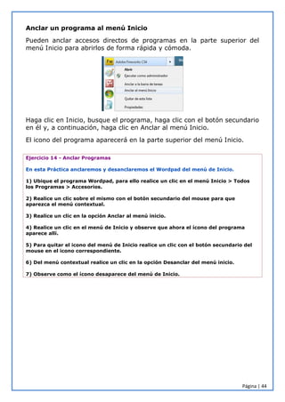 Página | 44
Anclar un programa al menú Inicio
Pueden anclar accesos directos de programas en la parte superior del
menú Inicio para abrirlos de forma rápida y cómoda.
Haga clic en Inicio, busque el programa, haga clic con el botón secundario
en él y, a continuación, haga clic en Anclar al menú Inicio.
El icono del programa aparecerá en la parte superior del menú Inicio.
Ejercicio 14 - Anclar Programas
En esta Práctica anclaremos y desanclaremos el Wordpad del menú de Inicio.
1) Ubique el programa Wordpad, para ello realice un clic en el menú Inicio > Todos
los Programas > Accesorios.
2) Realice un clic sobre el mismo con el botón secundario del mouse para que
aparezca el menú contextual.
3) Realice un clic en la opción Anclar al menú inicio.
4) Realice un clic en el menú de Inicio y observe que ahora el ícono del programa
aparece allí.
5) Para quitar el icono del menú de Inicio realice un clic con el botón secundario del
mouse en el icono correspondiente.
6) Del menú contextual realice un clic en la opción Desanclar del menú inicio.
7) Observe como el ícono desaparece del menú de Inicio.
 