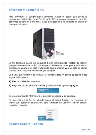 Página | 45
Encender y Apagar la PC
Para encender la computadora debemos pulsar el botón que posee la
misma, normalmente, en el frente de la CPU y en muchos casos, también
debemos encender el monitor. Cabe destacar que no importa el orden en
que se enciendan.
La PC también posee un segundo botón denominado "Botón de Reset"
que permite reiniciar la PC sin apagarla. Debemos tener precaución de no
presionarlo cuando se está trabajando con la misma ya que solo se utiliza
cuando la PC deja de responder (se cuelga).
Una vez que terminó de utilizar la computadora y desea apagarla debe
seguir estos pasos:
1) Cierre todas las ventanas.
2) Haga un clic en el botón Inicio y seleccione la opción Apagar.
De esta manera la PC iniciará el proceso de cierre y se apagará.
Si hace clic en la flecha situada junto al botón Apagar, se muestra un
menú con opciones adicionales para cambiar de usuario, cerrar sesión,
reiniciar o apagar
Repaso General Teórico
 