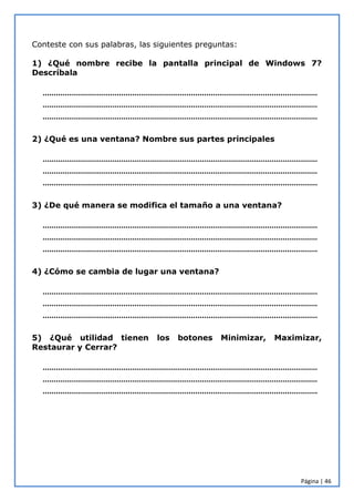 Página | 46
Conteste con sus palabras, las siguientes preguntas:
1) ¿Qué nombre recibe la pantalla principal de Windows 7?
Descríbala
………………………………………………………………………………………………………………
………………………………………………………………………………………………………………
………………………………………………………………………………………………………………
2) ¿Qué es una ventana? Nombre sus partes principales
………………………………………………………………………………………………………………
………………………………………………………………………………………………………………
………………………………………………………………………………………………………………
3) ¿De qué manera se modifica el tamaño a una ventana?
………………………………………………………………………………………………………………
………………………………………………………………………………………………………………
………………………………………………………………………………………………………………
4) ¿Cómo se cambia de lugar una ventana?
………………………………………………………………………………………………………………
………………………………………………………………………………………………………………
………………………………………………………………………………………………………………
5) ¿Qué utilidad tienen los botones Minimizar, Maximizar,
Restaurar y Cerrar?
………………………………………………………………………………………………………………
………………………………………………………………………………………………………………
………………………………………………………………………………………………………………
 