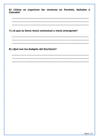 Página | 47
6) ¿Cómo se organizan las ventanas en Paralelo, Apiladas o
Cascada?
………………………………………………………………………………………………………………
………………………………………………………………………………………………………………
………………………………………………………………………………………………………………
7) ¿A qué se llama menú contextual o menú emergente?
………………………………………………………………………………………………………………
………………………………………………………………………………………………………………
………………………………………………………………………………………………………………
8) ¿Qué son los Gadgets del Escritorio?
………………………………………………………………………………………………………………
………………………………………………………………………………………………………………
………………………………………………………………………………………………………………
 