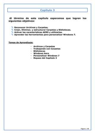 Página | 48
Capítulo 3
Al término de este capítulo esperamos que logren los
siguientes objetivos:
 Reconocer Archivos y Carpetas.
 Crear, Eliminar, y estructurar Carpetas y Bibliotecas.
 Activar las características AERO y utilizarlas.
 Aprender las herramientas para personalizar Windows 7.
Temas de Aprendizaje:
- Archivos y Carpetas
- Trabajando con Carpetas
- Bibliotecas
- Windows Aero
- Personalizar Windows 7
- Repaso del Capítulo 3
 