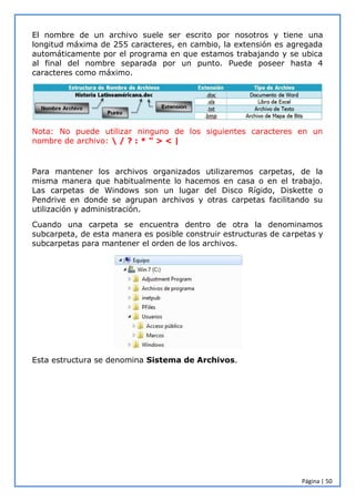 Página | 50
El nombre de un archivo suele ser escrito por nosotros y tiene una
longitud máxima de 255 caracteres, en cambio, la extensión es agregada
automáticamente por el programa en que estamos trabajando y se ubica
al final del nombre separada por un punto. Puede poseer hasta 4
caracteres como máximo.
Nota: No puede utilizar ninguno de los siguientes caracteres en un
nombre de archivo:  / ? : * " > < |
Para mantener los archivos organizados utilizaremos carpetas, de la
misma manera que habitualmente lo hacemos en casa o en el trabajo.
Las carpetas de Windows son un lugar del Disco Rígido, Diskette o
Pendrive en donde se agrupan archivos y otras carpetas facilitando su
utilización y administración.
Cuando una carpeta se encuentra dentro de otra la denominamos
subcarpeta, de esta manera es posible construir estructuras de carpetas y
subcarpetas para mantener el orden de los archivos.
Esta estructura se denomina Sistema de Archivos.
 
