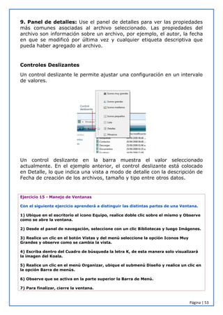 Página | 53
9. Panel de detalles: Use el panel de detalles para ver las propiedades
más comunes asociadas al archivo seleccionado. Las propiedades del
archivo son información sobre un archivo, por ejemplo, el autor, la fecha
en que se modificó por última vez y cualquier etiqueta descriptiva que
pueda haber agregado al archivo.
Controles Deslizantes
Un control deslizante le permite ajustar una configuración en un intervalo
de valores.
Un control deslizante en la barra muestra el valor seleccionado
actualmente. En el ejemplo anterior, el control deslizante está colocado
en Detalle, lo que indica una vista a modo de detalle con la descripción de
Fecha de creación de los archivos, tamaño y tipo entre otros datos.
Ejercicio 15 - Manejo de Ventanas
Con el siguiente ejercicio aprenderá a distinguir las distintas partes de una Ventana.
1) Ubique en el escritorio el icono Equipo, realice doble clic sobre el mismo y Observe
como se abre la ventana.
2) Desde el panel de navegación, seleccione con un clic Bibliotecas y luego Imágenes.
3) Realice un clic en el botón Vistas y del menú seleccione la opción Iconos Muy
Grandes y observe como se cambia la vista.
4) Escriba dentro del Cuadro de búsqueda la letra K, de esta manera solo visualizará
la imagen del Koala.
5) Realice un clic en el menú Organizar, ubique el submenú Diseño y realice un clic en
la opción Barra de menús.
6) Observe que se activa en la parte superior la Barra de Menú.
7) Para finalizar, cierre la ventana.
 