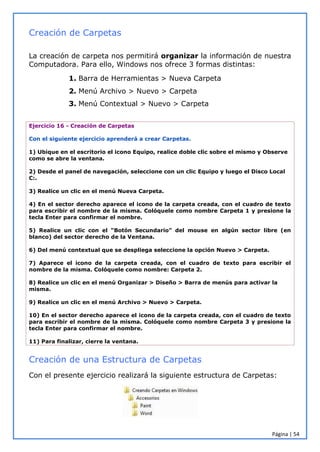 Página | 54
Creación de Carpetas
La creación de carpeta nos permitirá organizar la información de nuestra
Computadora. Para ello, Windows nos ofrece 3 formas distintas:
1. Barra de Herramientas > Nueva Carpeta
2. Menú Archivo > Nuevo > Carpeta
3. Menú Contextual > Nuevo > Carpeta
Ejercicio 16 - Creación de Carpetas
Con el siguiente ejercicio aprenderá a crear Carpetas.
1) Ubique en el escritorio el icono Equipo, realice doble clic sobre el mismo y Observe
como se abre la ventana.
2) Desde el panel de navegación, seleccione con un clic Equipo y luego el Disco Local
C:.
3) Realice un clic en el menú Nueva Carpeta.
4) En el sector derecho aparece el icono de la carpeta creada, con el cuadro de texto
para escribir el nombre de la misma. Colóquele como nombre Carpeta 1 y presione la
tecla Enter para confirmar el nombre.
5) Realice un clic con el “Botón Secundario” del mouse en algún sector libre (en
blanco) del sector derecho de la Ventana.
6) Del menú contextual que se despliega seleccione la opción Nuevo > Carpeta.
7) Aparece el icono de la carpeta creada, con el cuadro de texto para escribir el
nombre de la misma. Colóquele como nombre: Carpeta 2.
8) Realice un clic en el menú Organizar > Diseño > Barra de menús para activar la
misma.
9) Realice un clic en el menú Archivo > Nuevo > Carpeta.
10) En el sector derecho aparece el icono de la carpeta creada, con el cuadro de texto
para escribir el nombre de la misma. Colóquele como nombre Carpeta 3 y presione la
tecla Enter para confirmar el nombre.
11) Para finalizar, cierre la ventana.
Creación de una Estructura de Carpetas
Con el presente ejercicio realizará la siguiente estructura de Carpetas:
 