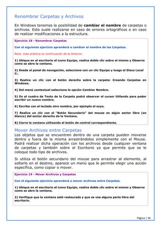 Página | 56
Renombrar Carpetas y Archivos
En Windows tenemos la posibilidad de cambiar el nombre de carpetas o
archivos. Esto suele realizarse en caso de errores ortográficos o en caso
de realizar modificaciones a la estructura.
Ejercicio 18 - Renombrar Carpetas
Con el siguiente ejercicio aprenderá a cambiar el nombre de las Carpetas.
Nota: esta práctica es continuación de la Anterior.
1) Ubique en el escritorio el icono Equipo, realice doble clic sobre el mismo y Observe
como se abre la ventana.
2) Desde el panel de navegación, seleccione con un clic Equipo y luego el Disco Local
C:.
3) Realice un clic con el botón derecho sobre la carpeta: Creando Carpetas en
Windows.
4) Del menú contextual seleccione la opción Cambiar Nombre.
5) En el cuadro de Texto de la Carpeta podrá observar el cursor titilando para poder
escribir un nuevo nombre.
6) Escriba con el teclado otro nombre, por ejemplo el suyo.
7) Realice un clic con el “Botón Secundario” del mouse en algún sector libre (en
blanco) del sector derecho de la Ventana.
8) Cierre la ventana utilizando el botón de control correspondiente.
Mover Archivos entre Carpetas
Los objetos que se encuentren dentro de una carpeta pueden moverse
dentro y fuera de la misma arrastrándolos simplemente con el Mouse.
Podrá realizar dicha operación con los archivos desde cualquier ventana
de carpetas y también sobre el Escritorio ya que permite que se le
coloque todo tipo de archivos.
Si utiliza el botón secundario del mouse para arrastrar al elemento, al
soltarlo en el destino, aparece un menú que le permite elegir una acción
específica, como copiar o mover.
Ejercicio 19 - Mover Archivos y Carpetas
Con el siguiente ejercicio aprenderá a mover archivos entre Carpetas.
1) Ubique en el escritorio el icono Equipo, realice doble clic sobre el mismo y Observe
como se abre la ventana.
2) Verifique que la ventana esté restaurada y que se vea alguna parte libre del
escritorio.
 