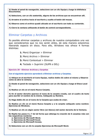 Página | 57
3) Desde el panel de navegación, seleccione con un clic Equipo y luego la biblioteca
Documentos.
4) Seleccione, con un clic sostenido, alguno de los archivos que se encuentran allí.
5) Arrastre el archivo hacia el escritorio y suelte el botón del mouse.
6) Observe como el archivo quedó ubicado en el escritorio con todo su contenido.
7) Cierre la ventana utilizando el botón de control correspondiente.
Eliminar Carpetas y Archivos
Es posible eliminar carpetas y archivos de nuestra computadora una vez
que consideramos que no nos serán útiles, de esta manera estaremos
liberando espacio en disco. Para ello, Windows nos ofrece 4 formas
distintas:
1. Menú Organizar > Eliminar
2. Menú Archivo > Eliminar
3. Menú Contextual > Eliminar
4. Teclado > Suprimir (SUPR o DEL)
Ejercicio 20 - Eliminar Archivos y Carpetas
Con el siguiente ejercicio aprenderá a Eliminar archivos y Carpetas.
1) Ubique en el escritorio el icono Equipo, realice doble clic sobre el mismo y Observe
como se abre la ventana.
2) Desde el panel de navegación, seleccione con un clic Equipo y luego el Disco Local
C:.
3) Realice un clic en el menú Nueva Carpeta.
4) En el sector derecho aparece el icono de la carpeta creada, con el cuadro de texto
para escribir el nombre de la misma. Colóquele su Nombre.
5) Haga doble clic en el icono de la Carpeta que acaba de crear.
6) Realice un clic en el menú Nueva Carpeta y a la carpeta colóquele como nombre:
Ejercicios de Windows.
7) Realice un clic en algún sector libre (en blanco) del sector derecho de la Ventana.
8) Repita los pasos 6 y 7 de tal forma que obtenga la creación de 6 carpetas más con
los respectivos nombres:
a. Ejercicios de Microsoft Word.
b. Ejercicios de Microsoft Excel.
c. Ejercicios de Microsoft Access.
9) Seleccione con un clic la carpeta Ejercicios de Microsoft Word.
 