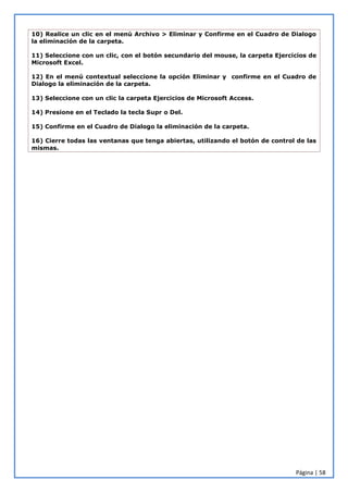 Página | 58
10) Realice un clic en el menú Archivo > Eliminar y Confirme en el Cuadro de Dialogo
la eliminación de la carpeta.
11) Seleccione con un clic, con el botón secundario del mouse, la carpeta Ejercicios de
Microsoft Excel.
12) En el menú contextual seleccione la opción Eliminar y confirme en el Cuadro de
Dialogo la eliminación de la carpeta.
13) Seleccione con un clic la carpeta Ejercicios de Microsoft Access.
14) Presione en el Teclado la tecla Supr o Del.
15) Confirme en el Cuadro de Dialogo la eliminación de la carpeta.
16) Cierre todas las ventanas que tenga abiertas, utilizando el botón de control de las
mismas.
 